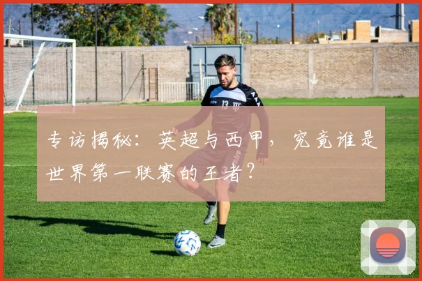 专访揭秘:英超与西甲,究竟谁是世界第一联赛的王者?