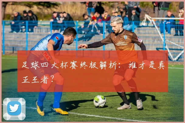 足球四大杯赛终极解析：谁才是真正王者？