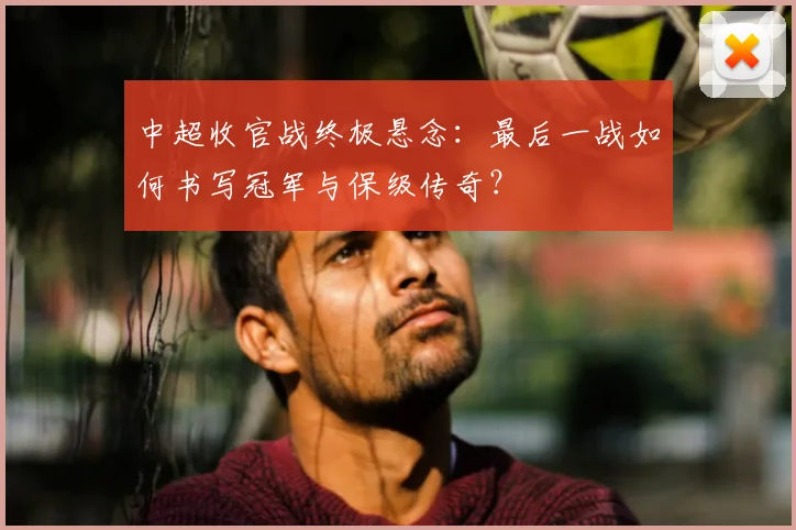 中超收官战终极悬念：最后一战如何书写冠军与保级传奇？