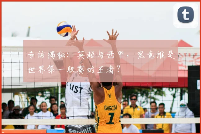 专访揭秘：英超与西甲，究竟谁是世界第一联赛的王者？