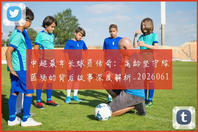 中超最年长球员传奇：高龄坚守绿茵场的背后故事深度解析_20260610190402