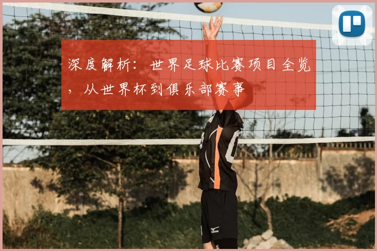 深度解析：世界足球比赛项目全览，从世界杯到俱乐部赛事