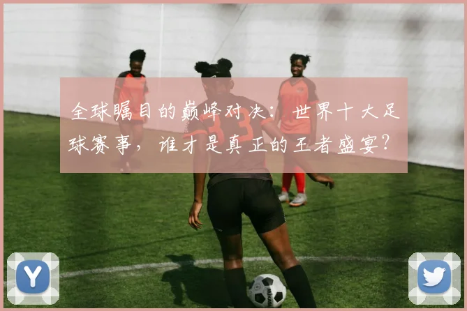 全球瞩目的巅峰对决：世界十大足球赛事，谁才是真正的王者盛宴？