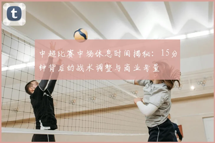 中超比赛中场休息时间揭秘：15分钟背后的战术调整与商业考量