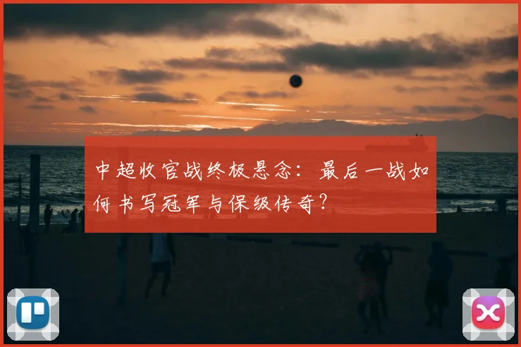 中超收官战终极悬念:最后一战如何书写冠军与保级传奇?